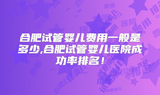合肥试管婴儿费用一般是多少,合肥试管婴儿医院成功率排名！