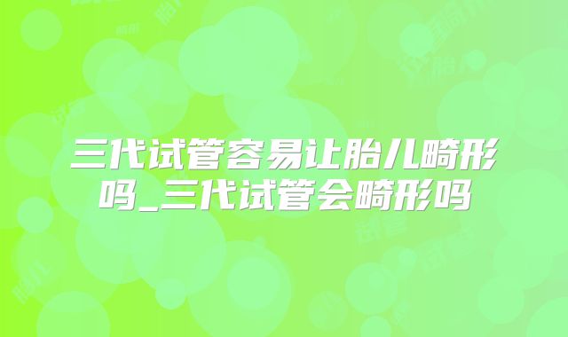 三代试管容易让胎儿畸形吗_三代试管会畸形吗
