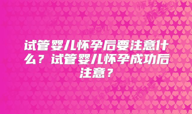 试管婴儿怀孕后要注意什么?试管婴儿怀孕成功后注意?