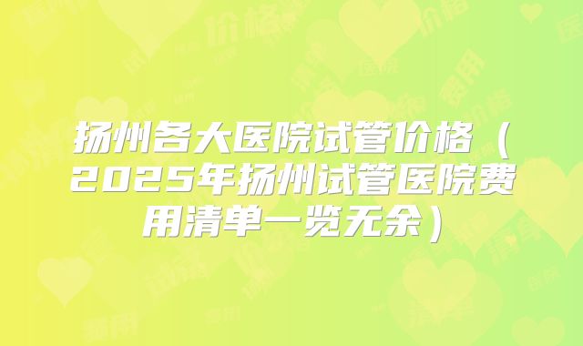 扬州各大医院试管价格（2025年扬州试管医院费用清单一览无余）