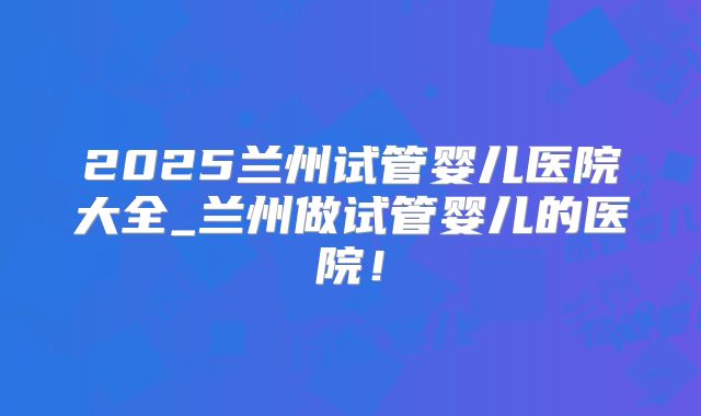 2025兰州试管婴儿医院大全_兰州做试管婴儿的医院!