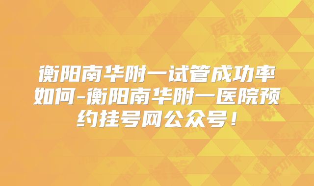 衡阳南华附一试管成功率如何-衡阳南华附一医院预约挂号网公众号！