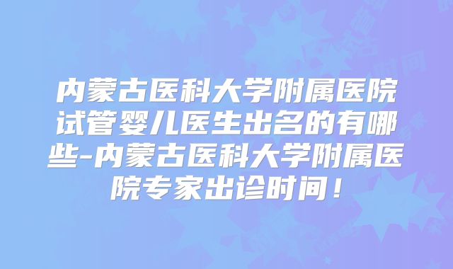 内蒙古医科大学附属医院试管婴儿医生出名的有哪些-内蒙古医科大学附属医院专家出诊时间！