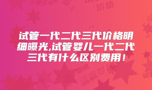 试管一代二代三代价格明细曝光,试管婴儿一代二代三代有什么区别费用！