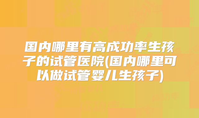 国内哪里有高成功率生孩子的试管医院(国内哪里可以做试管婴儿生孩子)