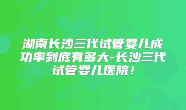 湖南长沙三代试管婴儿成功率到底有多大-长沙三代试管婴儿医院!