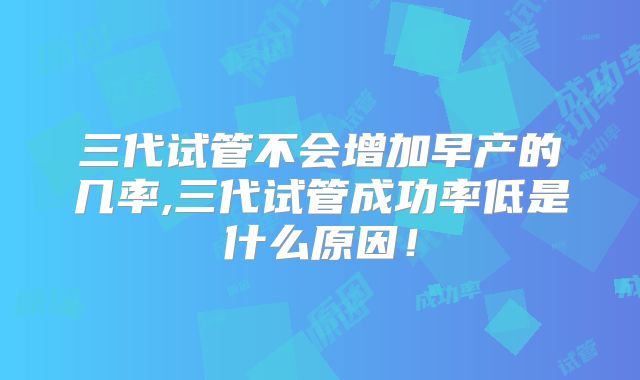 三代试管不会增加早产的几率,三代试管成功率低是什么原因!