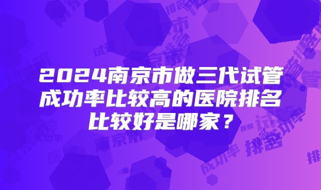 2024南京市做三代试管成功率比较高的医院排名比较好是哪家?