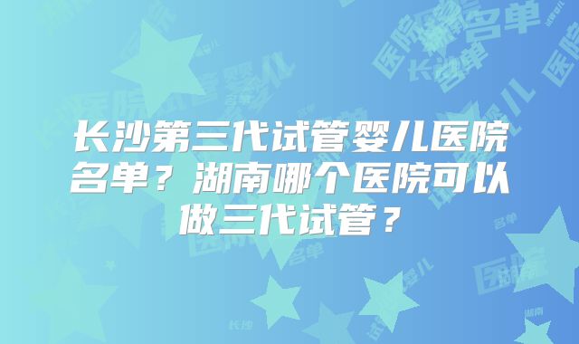 长沙第三代试管婴儿医院名单?湖南哪个医院可以做三代试管?