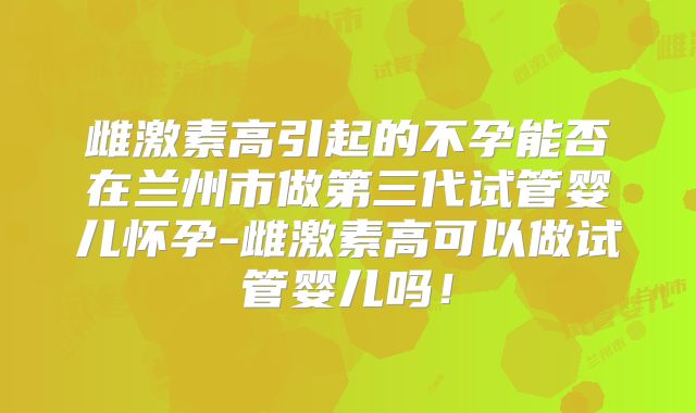 雌激素高引起的不孕能否在兰州市做第三代试管婴儿怀孕-雌激素高可以做试管婴儿吗!