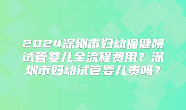 2024深圳市妇幼保健院试管婴儿全流程费用?深圳市妇幼试管婴儿贵吗?