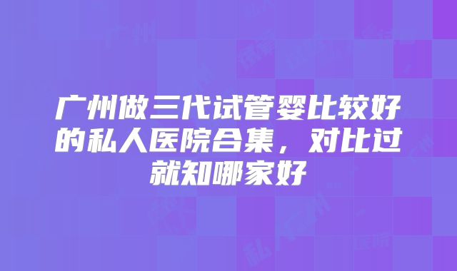 广州做三代试管婴比较好的私人医院合集,对比过就知哪家好