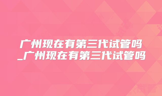 广州现在有第三代试管吗_广州现在有第三代试管吗
