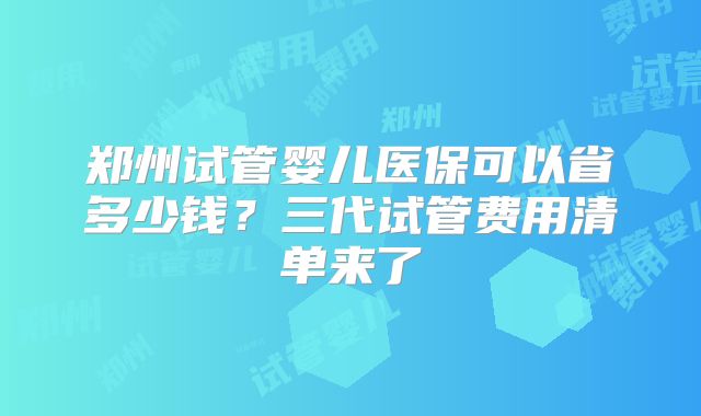 郑州试管婴儿医保可以省多少钱?三代试管费用清单来了