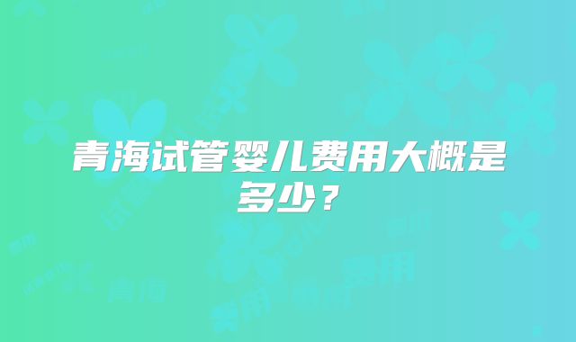 青海试管婴儿费用大概是多少?