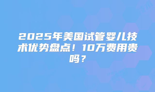 2025年美国试管婴儿技术优势盘点!10万费用贵吗?