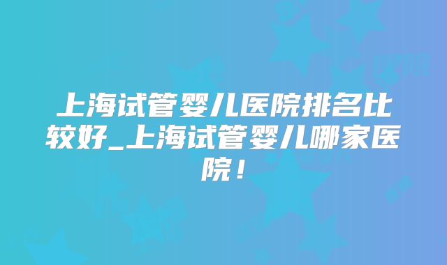 上海试管婴儿医院排名比较好_上海试管婴儿哪家医院！