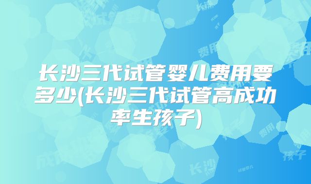 长沙三代试管婴儿费用要多少(长沙三代试管高成功率生孩子)