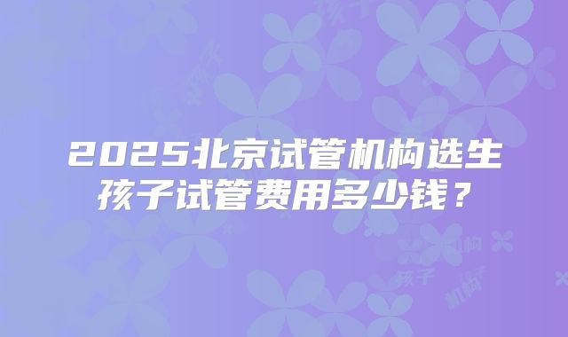 2025北京试管机构选生孩子试管费用多少钱？