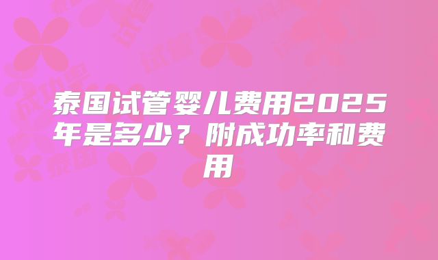 泰国试管婴儿费用2025年是多少?附成功率和费用