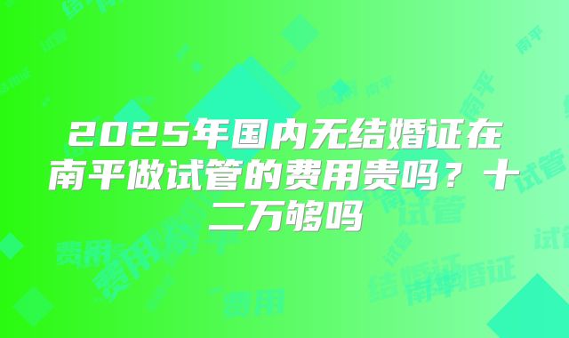 2025年国内无结婚证在南平做试管的费用贵吗?十二万够吗