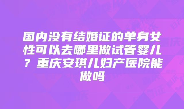 国内没有结婚证的单身女性可以去哪里做试管婴儿？重庆安琪儿妇产医院能做吗