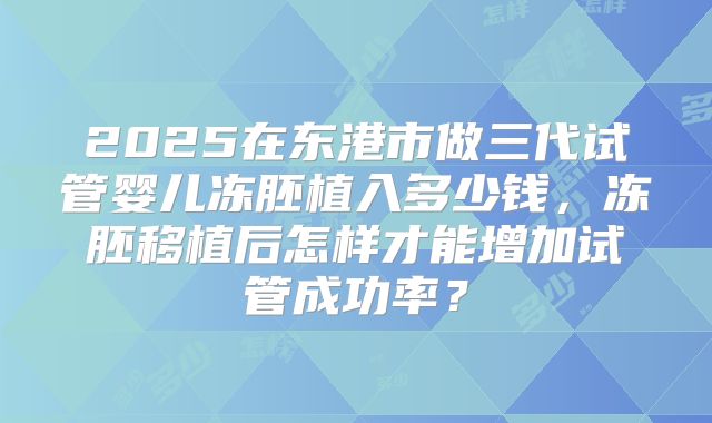 2025在东港市做三代试管婴儿冻胚植入多少钱,冻胚移植后怎样才能增加试管成功率?