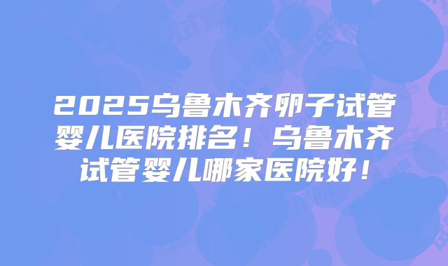 2025乌鲁木齐卵子试管婴儿医院排名!乌鲁木齐试管婴儿哪家医院好!