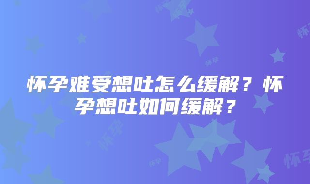 怀孕难受想吐怎么缓解?怀孕想吐如何缓解?