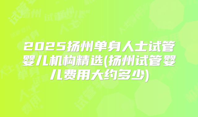 2025扬州单身人士试管婴儿机构精选(扬州试管婴儿费用大约多少)