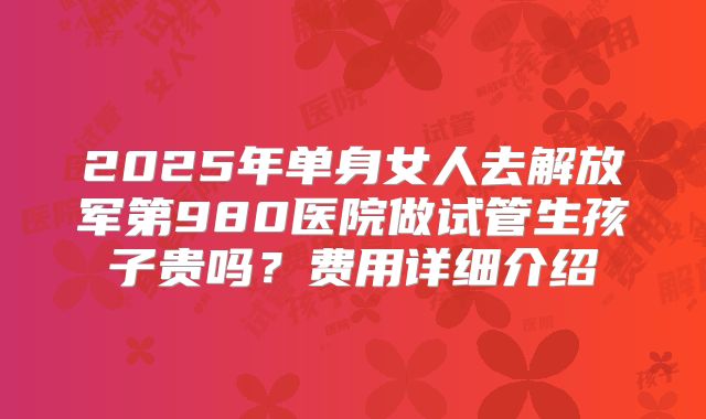 2025年单身女人去解放军第980医院做试管生孩子贵吗？费用详细介绍
