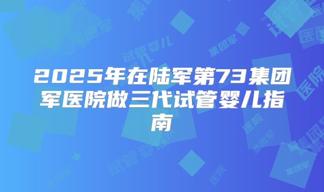 2025年在陆军第73集团军医院做三代试管婴儿指南