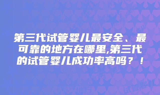 第三代试管婴儿最安全、最可靠的地方在哪里,第三代的试管婴儿成功率高吗？！