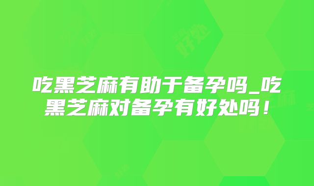 吃黑芝麻有助于备孕吗_吃黑芝麻对备孕有好处吗！