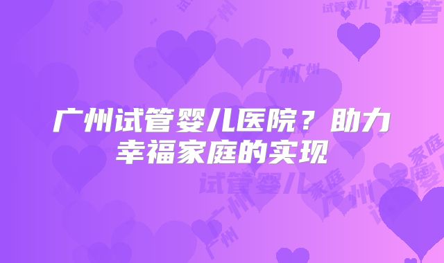 广州试管婴儿医院?助力幸福家庭的实现