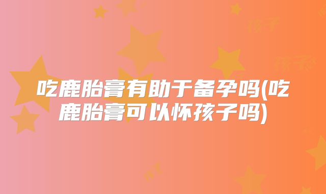 吃鹿胎膏有助于备孕吗(吃鹿胎膏可以怀孩子吗)