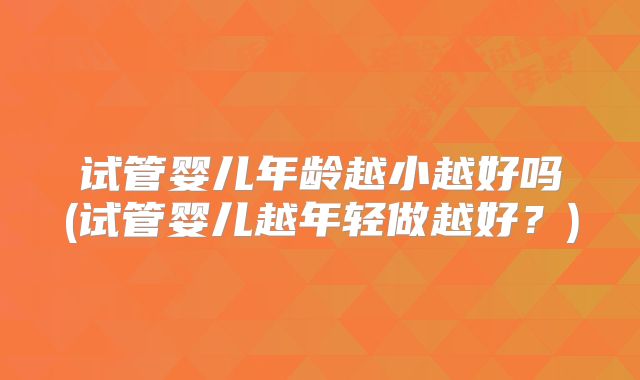 试管婴儿年龄越小越好吗(试管婴儿越年轻做越好?)