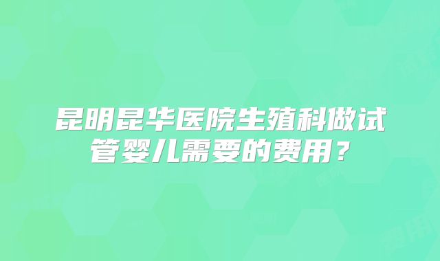 昆明昆华医院生殖科做试管婴儿需要的费用?