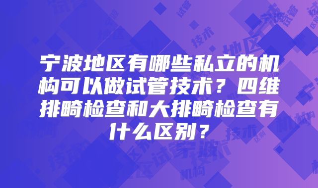 宁波地区有哪些私立的机构可以做试管技术？四维排畸检查和大排畸检查有什么区别？