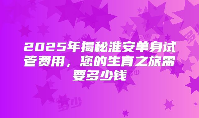 2025年揭秘淮安单身试管费用，您的生育之旅需要多少钱