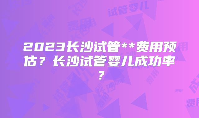 2023长沙试管**费用预估？长沙试管婴儿成功率？