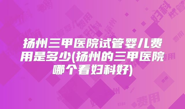 扬州三甲医院试管婴儿费用是多少(扬州的三甲医院哪个看妇科好)