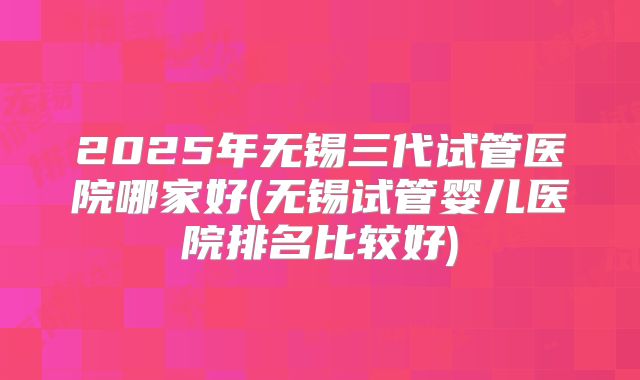 2025年无锡三代试管医院哪家好(无锡试管婴儿医院排名比较好)