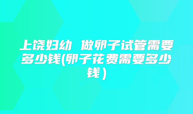 上饶妇幼 做卵子试管需要多少钱(卵子花费需要多少钱）