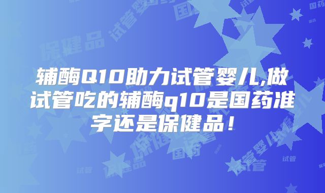 辅酶Q10助力试管婴儿,做试管吃的辅酶q10是国药准字还是保健品！