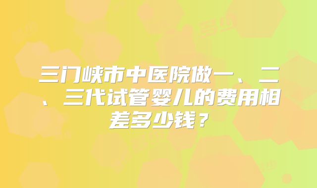 三门峡市中医院做一、二、三代试管婴儿的费用相差多少钱?