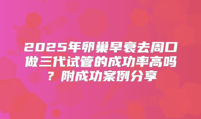 2025年卵巢早衰去周口做三代试管的成功率高吗？附成功案例分享