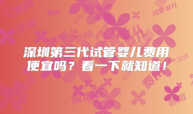 深圳第三代试管婴儿费用便宜吗？看一下就知道！