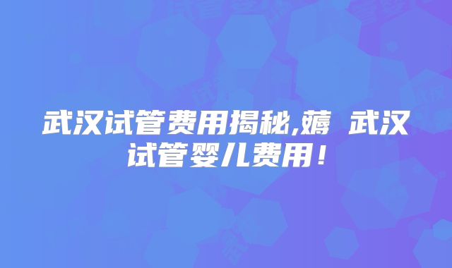 武汉试管费用揭秘,薅慜武汉试管婴儿费用!