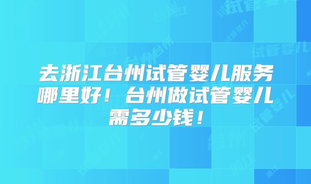 去浙江台州试管婴儿服务哪里好!台州做试管婴儿需多少钱!
